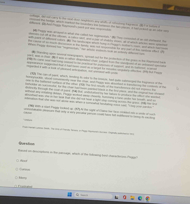 rome
cottage, did not carry to the next-door neighbors any whiffs of refreshing fragrance. (2) For before it
crossed the hedge, which marked the boundary line between the two places, it had picked up an odor very
different. (3) And Peggy Raymond's paint-pot was responsible
(4) Peggy was arrayed in what she called her regimentals.' (5) They consisted of an old shirtwaist, the
sleeves cut off at the elbows, a calico skirt, and a pair of shabby shoes, all of which articles were splashed
with paint of different colors. (6) The landscape which hung in Peggy's mother's room, and which had been
the cause of so much discussion in the family, was not responsible for any part of this rainbow effect. (7)
When Peggy donned her "regimentals," her artistic instincts took an entirely different turn.
(8) Standing upon several newspapers, spread out for the protection of the grass in the Raymond back
yard, was a chair. (9) It was a rather dilapidated chair, judged from the standpoint of an unbiased spectator
(10) Its cane seat had long ceased to be practical for purposes of support, and its battered, scarred
appearance suggested that it had been used as a target for missiles singularly effective. (11) But Peggy
regarded it with a look of pleased anticipation, not unmixed with pride.
(12) The can of paint, which, lending its odor to the breeze, had quite submerged the fragrance of the
honeysuckle, stood conveniently near the chair, and Peggy was absorbed in transferring the contents of the
one to the battered surface of the other. (13) The first results of the transference did not impress the
beholder as successful, for the chair had been painted black in the first place, and the original hue showed
distinctly through the coat of paint. (14) But, undisturbed by her failure to produce the effect she wanted,
without any irritating delays, Peggy worked away cheerily, humming a tune under her breath, and so
absorbed was she in her task that she did not hear a light step coming across the grass. (15) Her first
intimation that she was not alone was when a somewhat hesitating voice said, "I beg your pardon."
(16) With a start Peggy looked up. (17) At the sight of Elaine her face crinkled into a smile of such
cause
unmistakable pleasure that only a very peculiar person could have felt indifferent to being its exciting
* Uniform
From Harriet Lummis Smith, The Girls of Friendly Terrace; or Peggy Raymond's Success Originally published in 1912
Question
Based on descriptions in the passage, which of the following best characterizes Peggy?
Aloof
Curious
Merry
Frustrated
Search