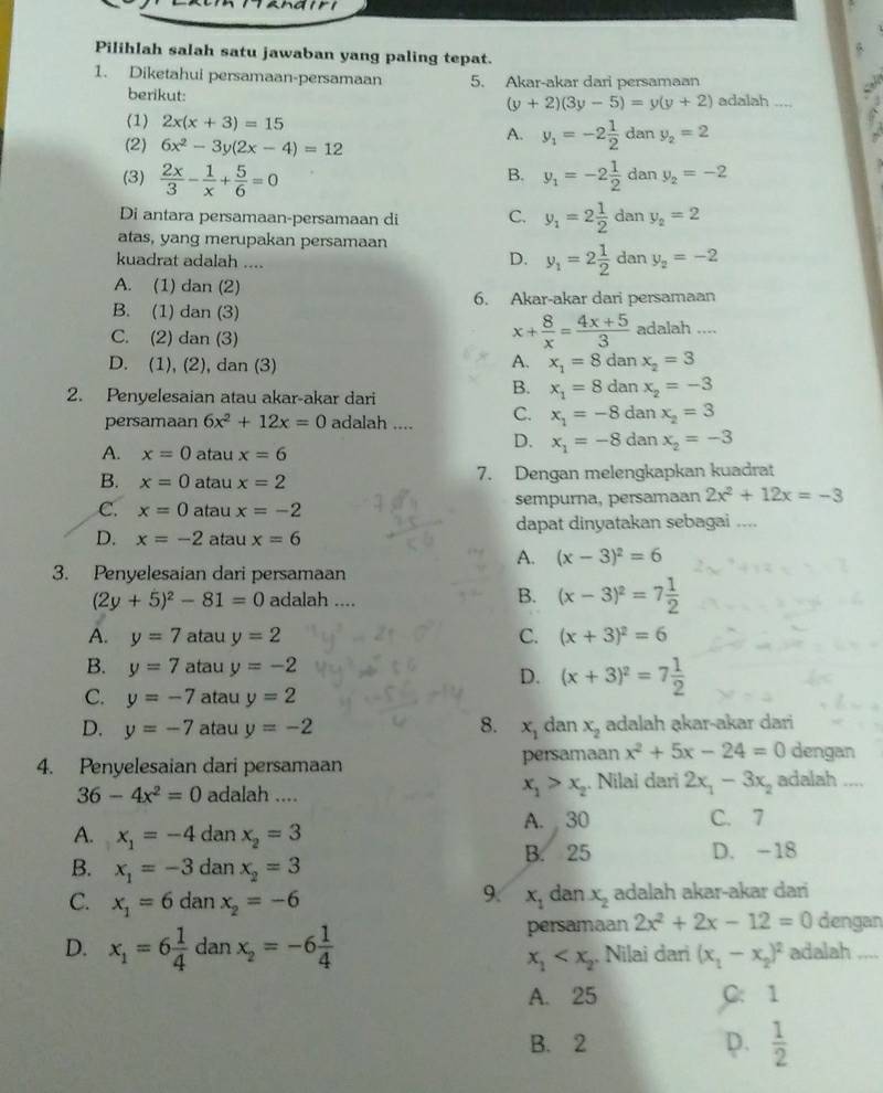 Pilihlah salah satu jawaban yang paling tepat.
1. Diketahui persamaan-persamaan 5. Akar-akar dari persamaan
berikut: adalah
(y+2)(3y-5)=y(y+2)
(1) 2x(x+3)=15 da 1 y_2=2
(2) 6x^2-3y(2x-4)=12
A. y_1=-2 1/2 
B.
(3)  2x/3 - 1/x + 5/6 =0 y_1=-2 1/2  dan y_2=-2
Di antara persamaan-persamaan di C. y_1=2 1/2  dan y_2=2
atas, yang merupakan persamaan
D. y_1=2 1/2 
kuadrat adalah .... dan y_2=-2
A. (1) dan (2)
6. Akar-akar dari persamaan
B. (1) dan (3)
x+ 8/x = (4x+5)/3 
C. (2) dan (3) adalah …,_
D. (1), (2), dan (3) A. x_1=8danx_2=3
2. Penyelesaian atau akar-akar dari
B. x_1=8danx_2=-3
persamaan 6x^2+12x=0 adalah .... C. x_1=-8danx_2=3
A. x=0 atau x=6
D. x_1=-8danx_2=-3
B. x=0 atau x=2 7. Dengan melengkapkan kuadrat
C. x=0 atau x=-2 sempurna, persamaan 2x^2+12x=-3
dapat dinyatakan sebagai ....
D. x=-2 atau x=6
A. (x-3)^2=6
3. Penyelesaian dari persamaan
(2y+5)^2-81=0 adalah .... B. (x-3)^2=7 1/2 
A. y=7 atau y=2 C. (x+3)^2=6
B. y=7 atau y=-2
D. (x+3)^2=7 1/2 
C. y=-7 atau y=2
D. y=-7 atau y=-2 8. x_1 dan x_2 adalah akar-akar dari
4. Penyelesaian dari persamaan persamaan x^2+5x-24=0 dengan
x_1>x_2
36-4x^2=0 adalah .... . Nilai dari 2x_1-3x_2 adalah  ._
A. x_1=-4danx_2=3 A. 30 C. 7
B. x_1=-3danx_2=3 B. 25 D. -18
9:
C. x_1=6danx_2=-6 x_1 dan x_2 adalah akar-akar dari
persamaan 2x^2+2x-12=0 dengan
D. x_1=6 1/4  dan x_2=-6 1/4  adalah ....
x_1 , Nilai dari (x_1-x_2)^2
A. 25 C: 1
B. 2 D.  1/2 