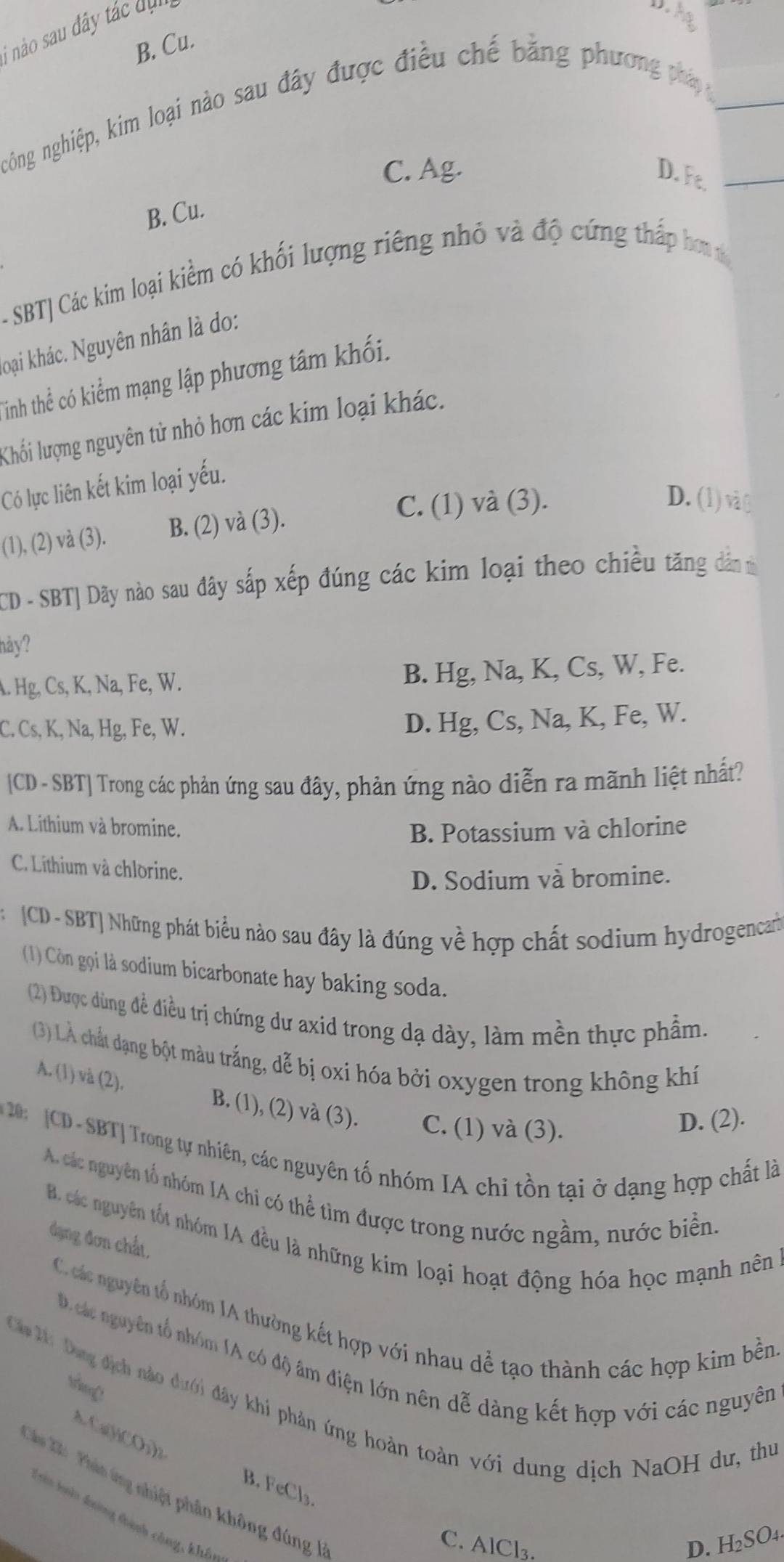 nào sau đây tác dụ
D. h
B. Cu.
nghông nghiệp, kim loại nào sau đây được điều chế bằng phương pháp
C. Ag. D. Ft.
B. Cu-
-SBT| Các kim loại kiểm có khối lượng riêng nhỏ và độ cứng thấp hơnở
koại khác. Nguyên nhân là do:
Tinh thể có kiểm mạng lập phương tâm khối.
Khối lượng nguyên tử nhỏ hơn các kim loại khác.
Có lực liên kết kim loại yếu.
(1), (2)  và (3). B. (2) và (3).
C. (1) và (3). D. (1)và C
CD - SBT| Dãy nào sau đây sắp xếp đúng các kim loại theo chiều tăng dân m
hảy?
A. Hg, Cs, K, Na, Fe, W. B. Hg, Na, K, Cs, W, Fe.
C. Cs, K, Na, Hg, Fe, W.
D. Hg, Cs, Na, K, Fe, W.
[CD - SBT] Trong các phản ứng sau đây, phản ứng nào diễn ra mãnh liệt nhất?
A. Lithium và bromine. B. Potassium và chlorine
C. Lithium và chlorine.
D. Sodium và bromine.
[CD - SBT] Những phát biểu nào sau đây là đúng về hợp chất sodium hydrogencah
(1) Còn gọi là sodium bicarbonate hay baking soda.
(2) Được dùng đề điều trị chứng dư axid trong dạ dày, làm mền thực phẩm.
(3) LÀ chất dạng bột màu trắng, dễ bị oxi hóa bởi oxygen trong không khí
A. (1) và (2). B. (1), (2) và (3). C. (1) và (3).
D. (2).
CD - SBT| Trong tự nhiên, các nguyên tố nhóm IA chi tồn tại ở dạng hợp chất là
A. các nguyên tổ nhóm IA chi có thể tìm được trong nước ngầm, nước biển
B. các nguyên tốt nhóm IA đều là những kim loại hoạt động hóa học mạnh nên
đạng đơn chất,
C.c các nguyên tổ nhóm IA thường kết hợp với nhau dễ tạo thành các hợp kim bền
D. các nguyên tổ nhóm IA có độ âm điện lớn nên dễ dàng kết hợp với các nguyên
Ca 2ứ Dụng địch nào dưới đây khi phản ứng hoàn toàn với dung dịch NaOH dư, thư
Cu(H)CO₃)
B. FeCl₃.
Cầhu Xả  Phản ứng nhiệt phân không đúng 
Tên làn đượng đành công, khá
C. AlCl₃.
D. H₂SO₄.