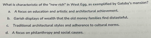 What is characteristic of the "new rich" in West Egg, as exemplified by Gatsby's mansion?
a. A focus on education and artistic and architectural achievement.
b. Garish displays of wealth that the old money families find distasteful.
c. Traditional architectural styles and adherence to cultural norms.
d. A focus on philanthropy and social causes.