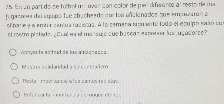 En un partido de fútbol un joven con color de piel diferente al resto de los
jugadores del equipo fue abucheado por los aficionados que empezaron a
silbarle y a emitir cantos racistas. A la semana siguiente todo el equipo salió cor
el rostro pintado. ¿Cuál es el mensaje que buscan expresar los jugadores?
Apoyar la actitud de los aficionados.
Mostrar solidaridad a su compañero.
Restar importancia a los cantos racistas.
Enfatizar la importancia del origen étnico.