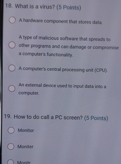 What is a virus? (5 Points)
A hardware component that stores data.
A type of malicious software that spreads to
other programs and can damage or compromise
a computer's functionality.
A computer's central processing unit (CPU).
An external device used to input data into a
computer.
19. How to do call a PC screen? (5 Points)
Monitor
Moniter
Monitr