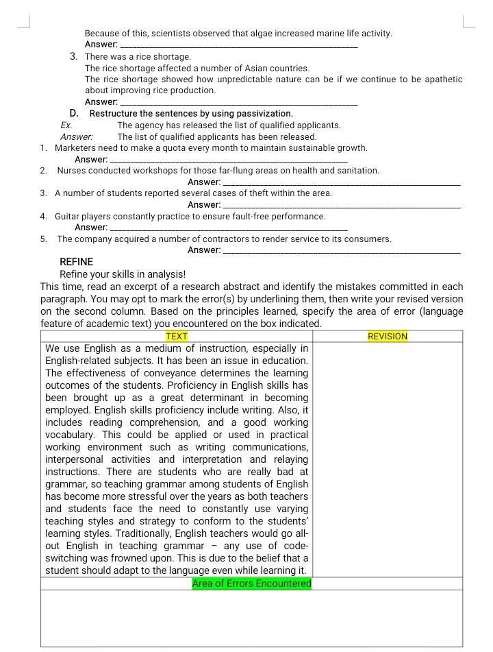 Because of this, scientists observed that algae increased marine life activity. 
Answer:_ 
3. There was a rice shortage. 
The rice shortage affected a number of Asian countries. 
The rice shortage showed how unpredictable nature can be if we continue to be apathetic 
about improving rice production. 
Answer:_ 
D. Restructure the sentences by using passivization. 
Ex. The agency has released the list of qualified applicants. 
Answer: The list of qualified applicants has been released. 
1. Marketers need to make a quota every month to maintain sustainable growth. 
Answer:_ 
2. Nurses conducted workshops for those far-flung areas on health and sanitation 
Answer:_ 
3. A number of students reported several cases of theft within the area. 
Answer:_ 
4. Guitar players constantly practice to ensure fault-free performance. 
Answer:_ 
5. The company acquired a number of contractors to render service to its consumers. 
Answer:_ 
REFINE 
Refine your skills in analysis! 
This time, read an excerpt of a research abstract and identify the mistakes committed in each 
paragraph. You may opt to mark the error(s) by underlining them, then write your revised version 
on the second column. Based on the principles learned, specify the area of error (language