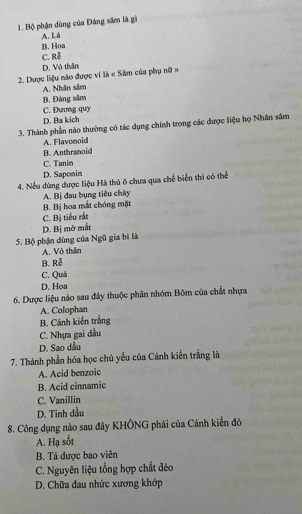 Bộ phận dùng của Đảng sâm là gì
A. Lá
B. Hoa
C. Rễ
D. Vỏ thân
2. Dược liệu nào được ví là « Sâm của phụ nữ »
A. Nhân sâm
B. Đảng sâm
C. Đương quy
D. Ba kích
3. Thành phần nào thường có tác dụng chính trong các dược liệu họ Nhân sâm
A. Flavonoid
B. Anthranoid
C. Tanin
D. Saponin
4. Nếu dùng dược liệu Hà thủ ô chưa qua chế biến thì có thể
A. Bị đau bụng tiêu chảy
B. Bị hoa mắt chóng mặt
C. Bị tiểu rắt
D. Bị mờ mắt
5. Bộ phận dùng của Ngũ gia bì là
A. Vỏ thân
B. Rễ
C. Quả
D. Hoa
6. Dược liệu nào sau đây thuộc phân nhóm Bôm của chất nhựa
A. Colophan
B. Cánh kiến trắng
C. Nhựa gai dầu
D. Sao dầu
7. Thành phần hóa học chủ yếu của Cánh kiến trắng là
A. Acid benzoic
B. Acid cinnamic
C. Vanillin
D. Tinh dầu
8. Công dụng nào sau đây KHÔNG phải của Cánh kiến đỏ
A. Hạ sốt
B. Tá dược bao viên
C. Nguyên liệu tổng hợp chất dẻo
D. Chữa đau nhức xương khớp