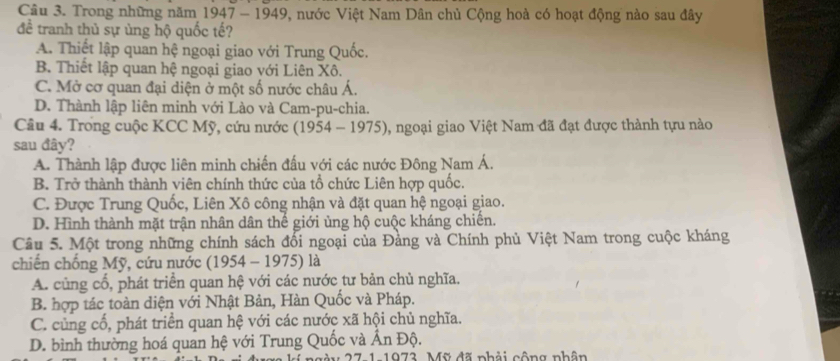 Trong những năm 1947 - 1949, nước Việt Nam Dân chủ Cộng hoà có hoạt động nào sau đây
đề tranh thủ sự ủng hộ quốc tế?
A. Thiết lập quan hệ ngoại giao với Trung Quốc.
B. Thiết lập quan hệ ngoại giao với Liên Xô.
C. Mở cơ quan đại diện ở một số nước châu Á.
D. Thành lập liên minh với Lào và Cam-pu-chia.
Câu 4. Trong cuộc KCC Mỹ, cứu nước (1954 - 1975), ngoại giao Việt Nam đã đạt được thành tựu nào
sau đây?
A. Thành lập được liên minh chiến đấu với các nước Đông Nam Á.
B. Trở thành thành viên chính thức của tổ chức Liên hợp quốc.
C. Được Trung Quốc, Liên Xô công nhận và đặt quan hệ ngoại giao.
D. Hình thành mặt trận nhân dân thế giới ủng hộ cuộc kháng chiến.
Câu 5. Một trong những chính sách đối ngoại của Đảng và Chính phủ Việt Nam trong cuộc kháng
chiến chống Mỹ, cứu nước ( 9 54 - 1975) là
A. củng cổ, phát triển quan hệ với các nước tư bản chủ nghĩa.
B. hợp tác toàn diện với Nhật Bản, Hàn Quốc và Pháp.
C. củng cổ, phát triển quan hệ với các nước xã hội chủ nghĩa.
D. bình thường hoá quan hệ với Trung Quốc và Ấn Độ.
27 1-1972, Mỹ đã nhải cộng nhân