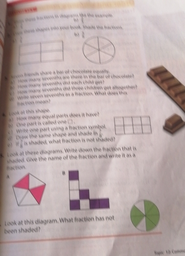 ins these fractions in diagrams like the example.
 1/8 
sen these shapes into your book. Shade the fractions.
ω
0
seven friends share a bar of chocolate equalty.
Now many sevenths are there in the bar of chocolate?
ow many sevenths did each child get?
How many sevenths did three children get altogether?
aite seven sevenths as a fraction. What does this
fraction mean ?
L ook at this shape.
How many equal parts does it have?
9 One part is called one □ .
)  Write one part using a fraction symbol.
Draw the same shape and shade in frac circ 
e) If  is shaded, what fraction is not shaded?
took at these diagrams. Write down the fraction that is
shaded. Give the name of the fraction and write it as a
fraction.
B
A
Look at this diagram. What fraction has not
been shaded?
Tapie 12: Comme