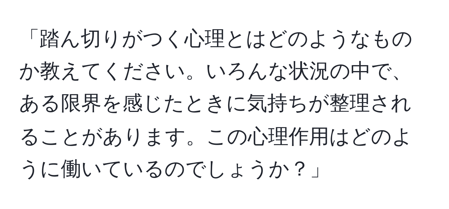 「踏ん切りがつく心理とはどのようなものか教えてください。いろんな状況の中で、ある限界を感じたときに気持ちが整理されることがあります。この心理作用はどのように働いているのでしょうか？」