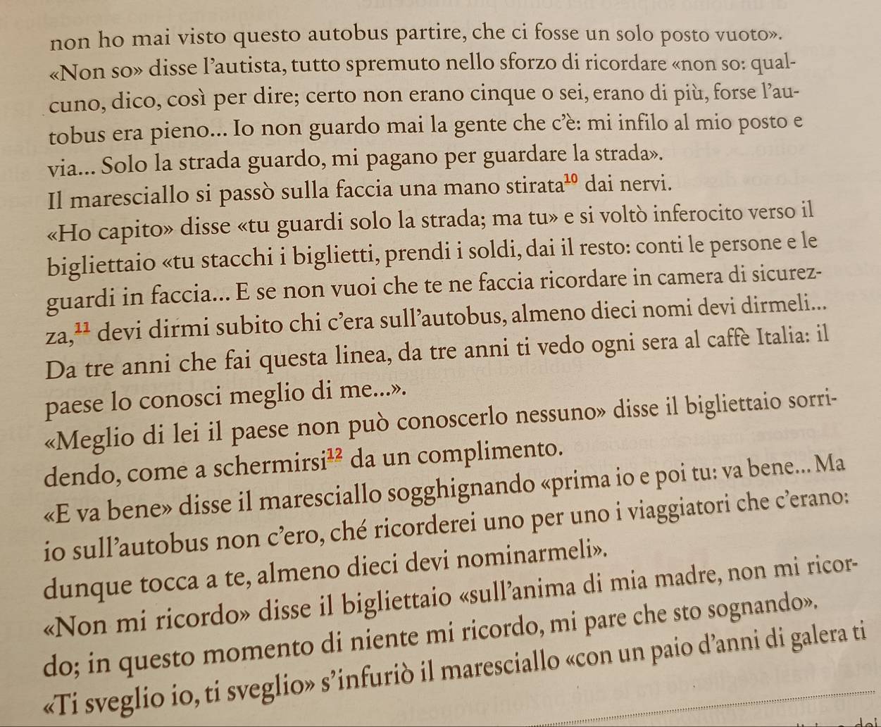 non ho mai visto questo autobus partire, che ci fosse un solo posto vuoto».
«Non so» disse l’autista, tutto spremuto nello sforzo di ricordare «non so: qual-
cuno, dico, così per dire; certo non erano cinque o sei, erano di più, forse l’au-
tobus era pieno... Io non guardo mai la gente che cè: mi infilo al mio posto e
via... Solo la strada guardo, mi pagano per guardare la strada».
Il maresciallo si passò sulla faccia una mano stirata a^(10) dai nervi.
«Ho capito» disse «tu guardi solo la strada; ma tu» e si voltò inferocito verso il
bigliettaio «tu stacchi i biglietti, prendi i soldi, dai il resto: conti le persone e le
guardi in faccia... E se non vuoi che te ne faccia ricordare in camera di sicurez-
za,^11 devi dirmi subito chi c’era sull’autobus, almeno dieci nomi devi dirmeli...
Da tre anni che fai questa linea, da tre anni ti vedo ogni sera al caffe Italia: il
paese lo conosci meglio di me...».
«Meglio di lei il paese non può conoscerlo nessuno» disse il bigliettaio sorri-
dendo, come a scher mirsi^(12) da un complimento.
«E va bene» disse il maresciallo sogghignando «prima io e poi tu: va bene... Ma
io sull’autobus non c’ro, ché ricorderei uno per uno i viaggiatori che c’erano:
dunque tocca a te, almeno dieci devi nominarmeli».
«Non mi ricordo» disse il bigliettaio «sull’anima di mia madre, non mi ricor-
do; in questo momento di niente mi ricordo, mi pare che sto sognando».
«Ti sveglio io, ti sveglio» s’infuriò il maresciallo «con un paio d’anni di galera ti