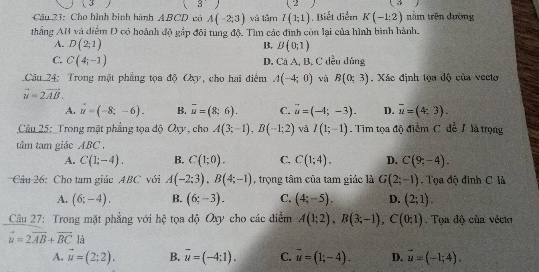 (
( 2 (5 J
Câu 23: Cho hình bình hành ABCD có A(-2;3) và tâm I(1;1). Biết điểm K(-1;2) nằm trên đường
thẳng AB và điểm D có hoành độ gấp đôi tung độ. Tìm các đỉnh còn lại của hình bình hành.
A. D(2;1) B. B(0;1)
C. C(4;-1) D. Cả A, B, C đều đúng
Câu 24: Trong mặt phẳng tọa độ Oxy, cho hai điểm A(-4;0) và B(0;3). Xác định tọa độ của vectơ
vector u=2vector AB.
A. vector u=(-8;-6). B. vector u=(8;6). C. vector u=(-4;-3). D. vector u=(4;3).
Câu 25: Trong mặt phẳng tọa độ Oxy, cho A(3;-1),B(-1;2) và I(1;-1). Tìm tọa độ điểm C để / là trọng
tâm tam giác ABC .
A. C(1;-4). B. C(1;0). C. C(1;4). D. C(9;-4).
Câu 26: Cho tam giác ABC với A(-2;3),B(4;-1) , trọng tâm của tam giác là G(2;-1). Tọa độ đỉnh C là
A. (6;-4). B. (6;-3). C. (4;-5). D. (2;1).
Câu 27: Trong mặt phẳng với hệ tọa độ Oxy cho các điểm A(1;2),B(3;-1),C(0;1). Tọa độ của véctơ
vector u=2vector AB+vector BC là
A. vector u=(2;2). B. vector u=(-4;1). C. vector u=(1;-4). D. vector u=(-1;4).