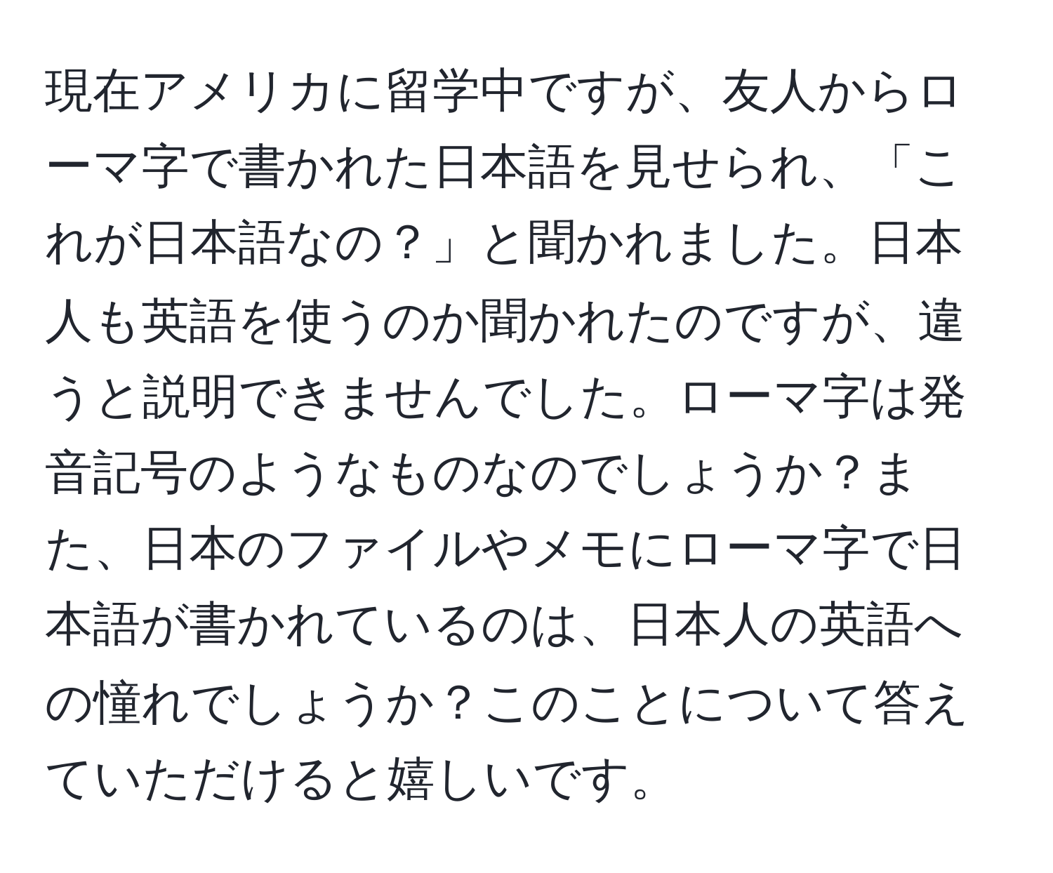 現在アメリカに留学中ですが、友人からローマ字で書かれた日本語を見せられ、「これが日本語なの？」と聞かれました。日本人も英語を使うのか聞かれたのですが、違うと説明できませんでした。ローマ字は発音記号のようなものなのでしょうか？また、日本のファイルやメモにローマ字で日本語が書かれているのは、日本人の英語への憧れでしょうか？このことについて答えていただけると嬉しいです。