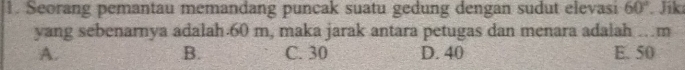 Seorang pemantau memandang puncak suatu gedung dengan sudut elevasi 60°. Jik
yang sebenarnya adalah. 60 m, maka jarak antara petugas dan menara adalah …m
A. C. 30 D. 40 E. 50
B.