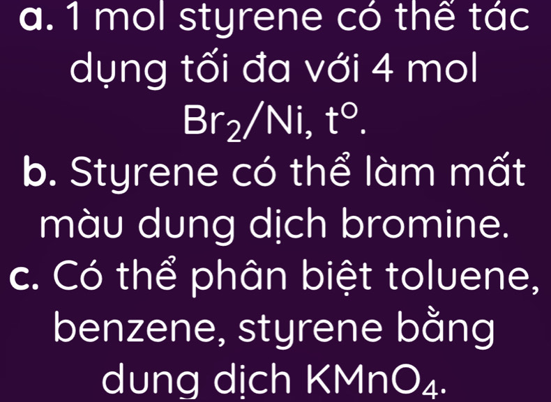 mol styrene có thế tác 
dụng tối đa với 4 mol
I  □ /□   Br r /Ni, t°. 
b. Styrene có thể làm mất 
màu dung dịch bromine. 
c. Có thể phân biệt toluene, 
benzene, styrene bằng 
dung dịch KMn B^4.