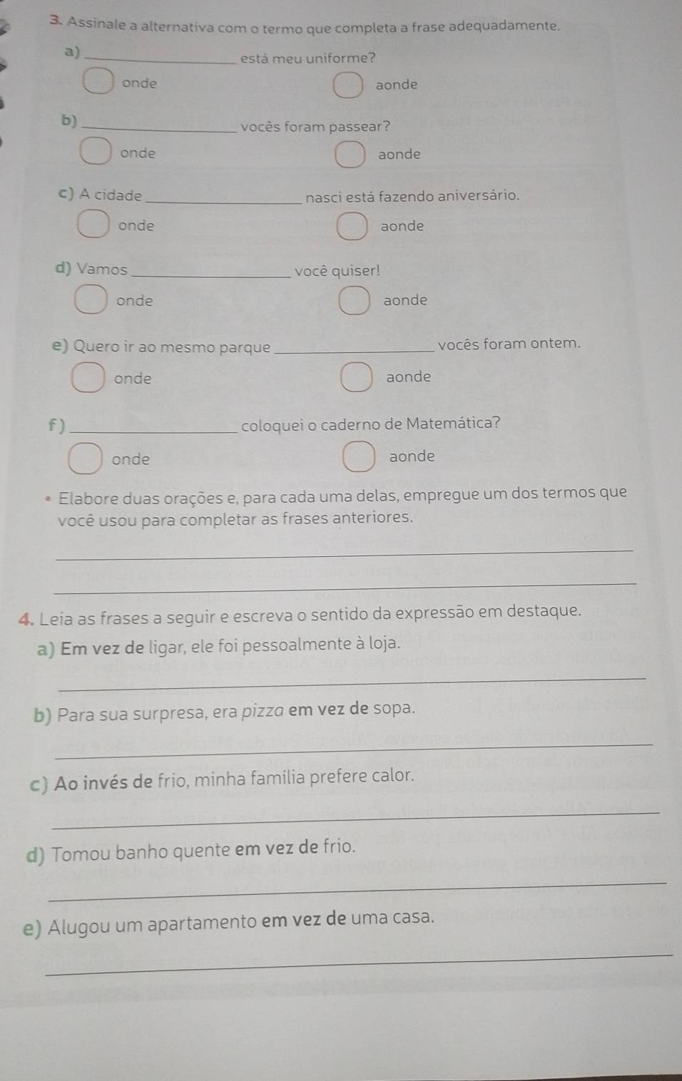 Assinale a alternativa com o termo que completa a frase adequadamente.
a)_
está meu uniforme?
onde aonde
b)_
vocês foram passear?
onde aonde
c) A cidade_ nasci está fazendo aniversário.
onde aonde
d) Vamos_ você quiser!
onde aonde
e) Quero ir ao mesmo parque_ vocês foram ontem.
onde aonde
f) _coloquei o caderno de Matemática?
onde aonde
Elabore duas orações e, para cada uma delas, empregue um dos termos que
você usou para completar as frases anteriores.
_
_
4. Leia as frases a seguir e escreva o sentido da expressão em destaque.
a) Em vez de ligar, ele foi pessoalmente à loja.
_
b) Para sua surpresa, era pizza em vez de sopa.
_
c) Ao invés de frio, minha família prefere calor.
_
d) Tomou banho quente em vez de frio.
_
e) Alugou um apartamento em vez de uma casa.
_