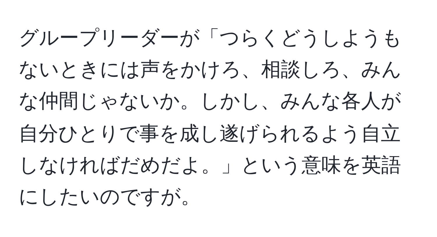 グループリーダーが「つらくどうしようもないときには声をかけろ、相談しろ、みんな仲間じゃないか。しかし、みんな各人が自分ひとりで事を成し遂げられるよう自立しなければだめだよ。」という意味を英語にしたいのですが。