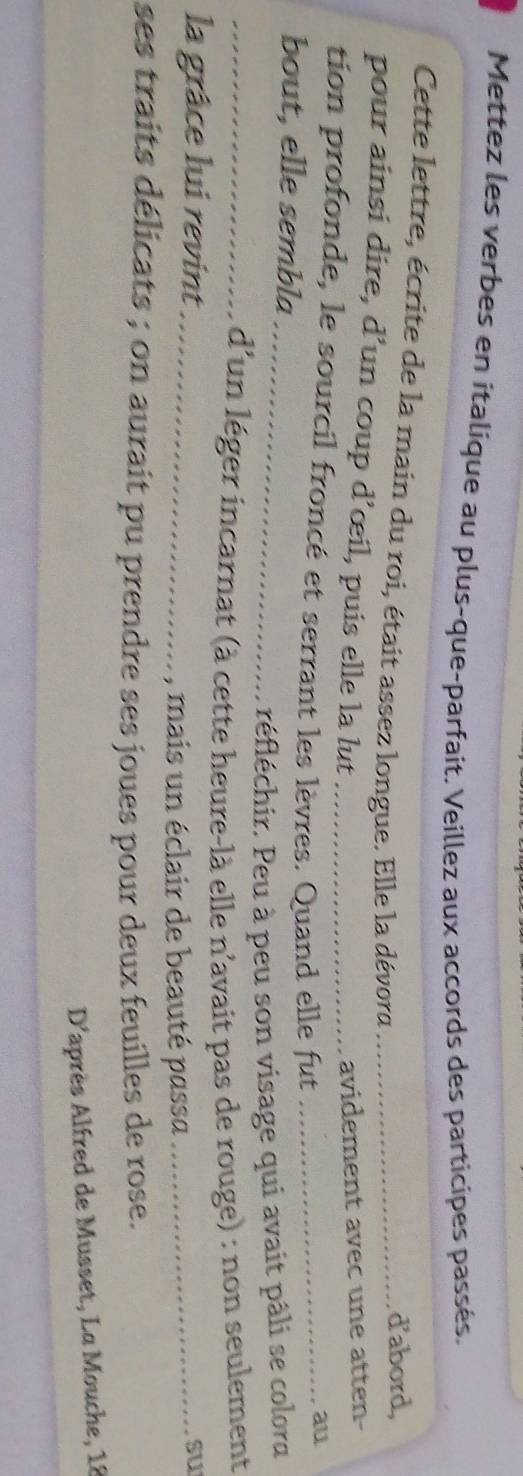 Mettez les verbes en italique au plus-que-parfait. Veillez aux accords des participes passés. 
Cette lettre, écrite de la main du roi, était assez longue. Elle la dévora_ 
d'abord, 
pour ainsi dire, d’un coup d’œil, puis elle la lut 
avidement avec une atten- 
tion profonde, le sourcil froncé et serrant les lèvres. Quand elle fut_ 
au 
bout, elle sembla 
_réfléchir. Peu à peu son visage qui avait pâli se colora 
_d'un léger incarnat (à cette heure-là elle n'avait pas de rouge) : non seulement 
la grâce lui revint_ _su 
, mais un éclair de beauté passa 
ses traits délicats ; on aurait pu prendre ses joues pour deux feuilles de rose. 
D'après Alfred de Musset, La Mouche, 18