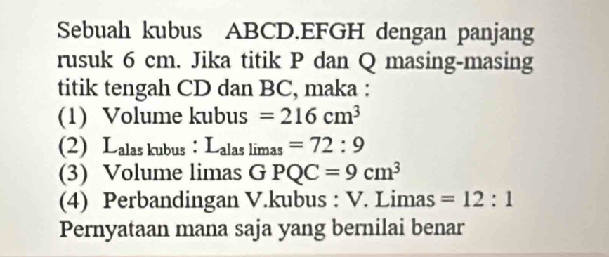 Sebuah kubus ABCD. EFGH dengan panjang 
rusuk 6 cm. Jika titik P dan Q masing-masing 
titik tengah CD dan BC, maka : 
(1) Volume kubus =216cm^3
(2) Lalas kubus ： L_alaslimas=72:9
(3) Volume limas GPQC=9cm^3
(4) Perbandingan V.kubus : V. Limas =12:1
Pernyataan mana saja yang bernilai benar