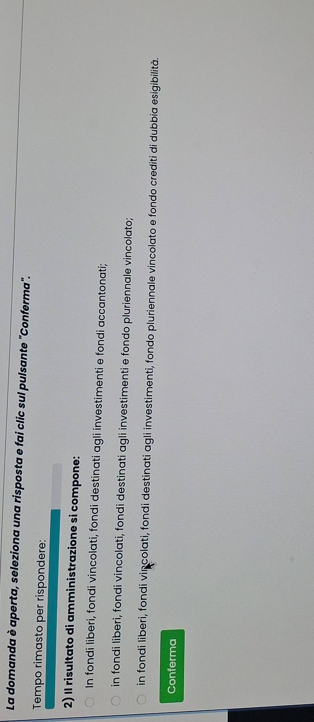 La domanda è aperta, seleziona una risposta e fai clic sul pulsante 'Conferma''.
Tempo rimasto per rispondere:
2) Il risultato di amministrazione si compone:
In fondi liberi, fondi vincolati, fondi destinati agli investimenti e fondi accantonati;
in fondi liberi, fondi vincolati, fondi destinati agli investimenti e fondo pluriennale vincolato;
in fondi liberi, fondi vincolati, fondi destinati agli investimenti, fondo pluriennale vincolato e fondo crediti di dubbia esigibilità.
Conferma