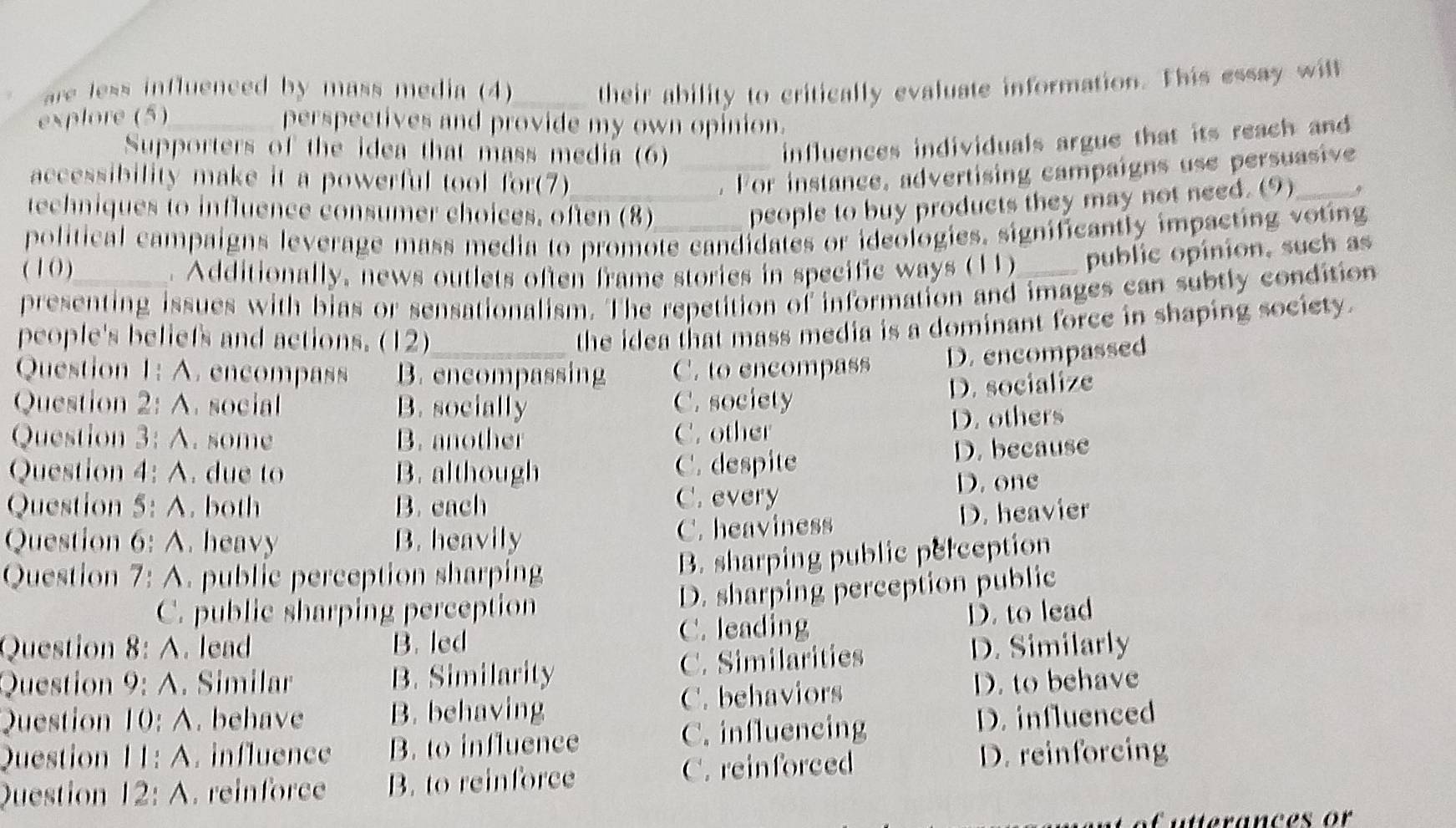 are less influenced by mass media (4)
explore (5)_ _their ability to critically evaluate information. This essay will
perspectives and provide my own opinion.
Supporters of the idea that mass media (6)_
influences individuals argue that its reach and
accessibility make it a powerful tool for(7)_
. For instance, advertising campaigns use persuasive
techniques to influence consumer choices, often (8)
people to buy products they may not need. (9)_
political campaigns leverage mass media to promote candidates or ideologies. significantly impacting voting
( 1 0 ) . Additionally, news outlets often frame stories in specific ways (1) public opinion, such as
presenting issues with bias or sensationalism. The repetition of information and images can subtly condition
people's beliefs and actions. (12)
the idea that mass media is a dominant force in shaping society.
Question 1: A. encompass B. encompassing C. to encompass D. encompassed
Question 2: A. social B. socially C. society
D. socialize
Question 3:A . some B. another C. other D. others
Question 4: A. due to B. although C. despite D. because
Question 5:A . both B. each C. every D. one
Question 6 A heavy B. heavily C. heaviness D. heavier
Question 7: A. public perception sharping
B. sharping public perception
C. public sharping perception D. sharping perception public
Question 8:A . lead B. led C. leading D. to lead
Question 9:A . Similar B. Similarity C. Similarities D. Similarly
Question 10:A . behave B. behaving C. behaviors D. to behave
Question 11:A . influence B. to influence C. influencing D. influenced
Question 12:A . reinforce B. to reinforce C. reinforced
D. reinforcing
Cutterances or