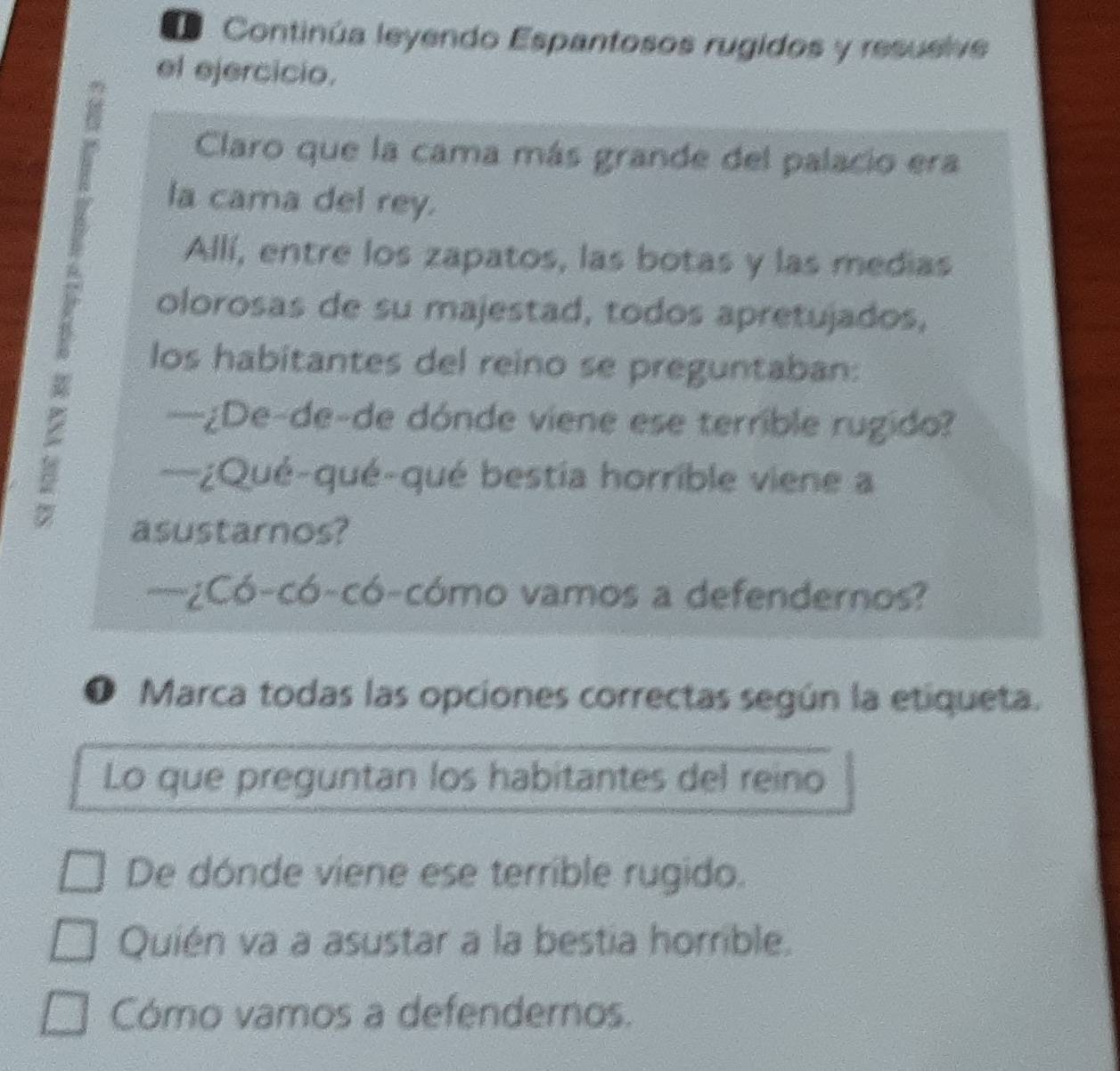 Continúa leyendo Espantosos rugidos y resueive 
el ejercicio. 
: Claro que la cama más grande del palacio era 
la cama del rey. 
Allí, entre los zapatos, las botas y las medias 
olorosas de su majestad, todos apretujados, 
los habitantes del reino se preguntaban: 
: 
—¿De-de-de dónde viene ese terrible rugido? 
—¿Qué-qué-qué bestia horrible viene a 
asustarnos? 
—¿Có-có-có-cómo vamos a defendernos? 
❶ Marca todas las opciones correctas según la etiqueta. 
Lo que preguntan los habitantes del reino 
De dónde viene ese terrible rugido. 
Quién va a asustar a la bestia horrible. 
Cómo vamos a defendernos.