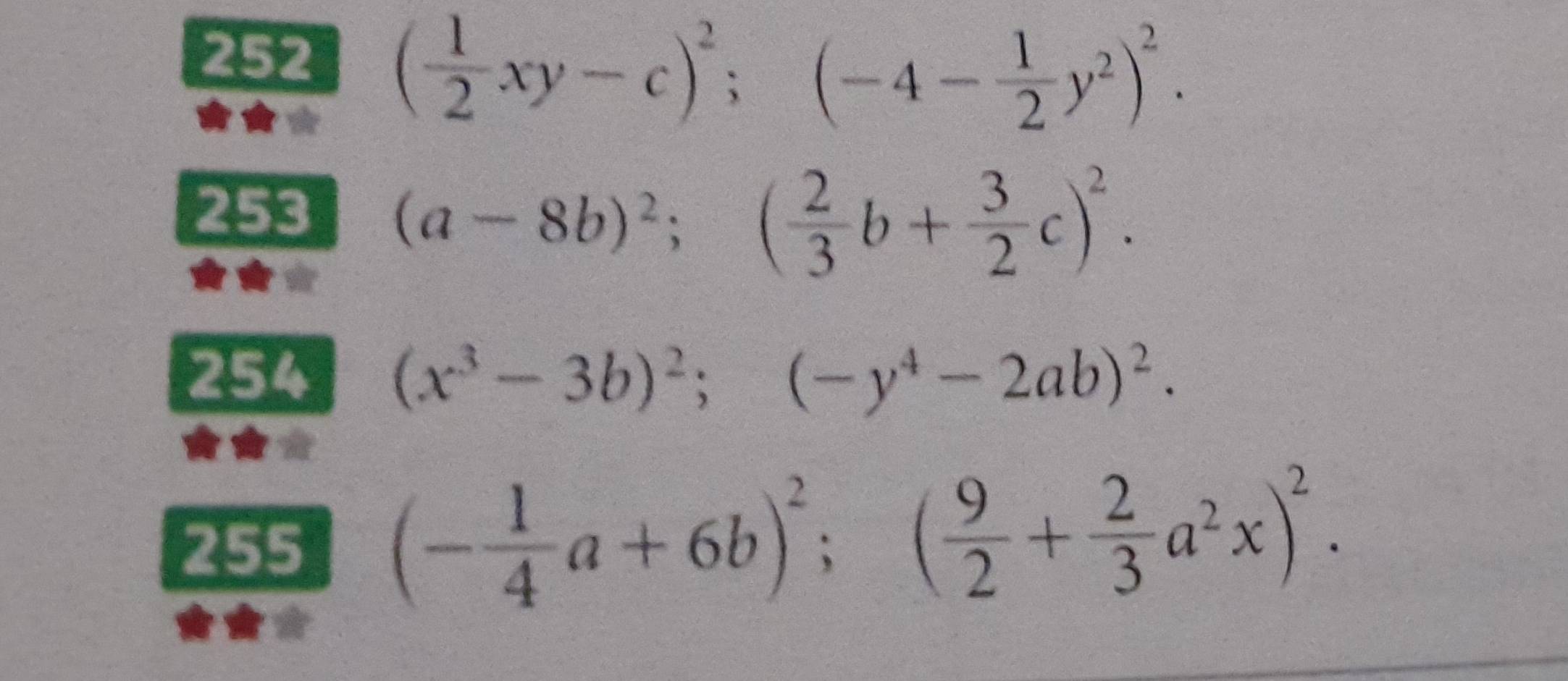 252 ( 1/2 xy-c)^2;(-4- 1/2 y^2)^2. 
253 (a-8b)^2;( 2/3 b+ 3/2 c)^2. 
254 (x^3-3b)^2; (-y^4-2ab)^2. 
255 (- 1/4 a+6b)^2; ( 9/2 + 2/3 a^2x)^2.