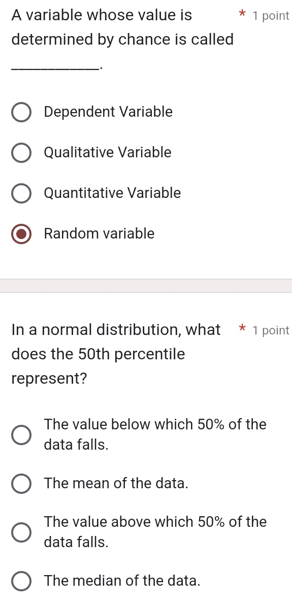 A variable whose value is * 1 point
determined by chance is called
_;
Dependent Variable
Qualitative Variable
Quantitative Variable
Random variable
In a normal distribution, what * 1 point
does the 50th percentile
represent?
The value below which 50% of the
data falls.
The mean of the data.
The value above which 50% of the
data falls.
The median of the data.