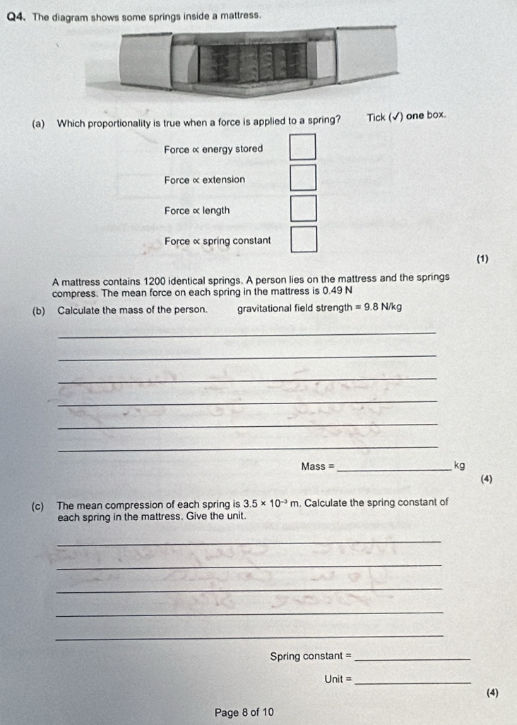The diagram shows some springs inside a mattress. 
(a) Which proportionality is true when a force is applied to a spring? Tick (√) one box. 
Force α energy stored 
Force α extension 
Force αlength 
Force α spring constant 
(1) 
A mattress contains 1200 identical springs. A person lies on the mattress and the springs 
compress. The mean force on each spring in the mattress is 0.49 N
(b) Calculate the mass of the person. gravitational field strength =9.8N/kg
_ 
_ 
_ 
_ 
_ 
_ 
Mass = _kg 
(4) 
(c) The mean compression of each spring is 3.5* 10^(-3)m. Calculate the spring constant of 
each spring in the mattress. Give the unit. 
_ 
_ 
_ 
_ 
_ 
Spring constant =_ 
Unit =_ 
(4) 
Page 8 of 10