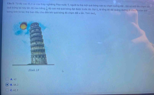 Cầu S: Từ độ cao 55, 8 m của tháp nghiêng Pisa nước Ý, người ta thà một quả bóng cao su chạm xuống đất . Giá sử mỗi lần chạm đấi
quá bóng lại này lên độ cao bằng  1/10  độ cao mà quả bóng đạt được trước đó. Gọi S, là tổng độ dài quảng đương ơi chuy ến của quả
bóng tinh từ lúc thà ban đầu cho đến khi quả bóng đó chạm đất # lần. Tỉnh IS,
A. 62
B. 68, 2
C. 62, 2