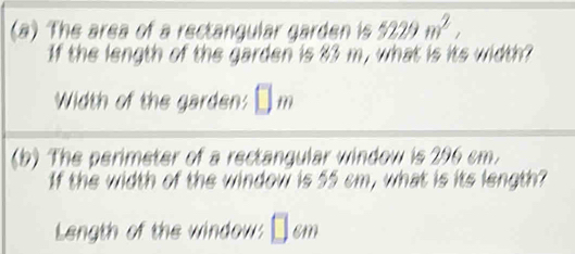 The area of a rectangular garden is 5229m^2, 
If the length of the garden is 83 m, what is its width? 
Width of the garden: 
(b) The perimeter of a rectangular window is 296 cm. 
If the width of the window is 55 cm, what is its length? 
Length of the window: □ cm