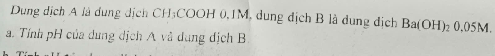 Dung dịch A là dung dịch CH₃COOH 0, 1M, dung dịch B là dung dịch Ba(OH)_20,05M. 
a. Tính pH của dung dịch A và dung dịch B