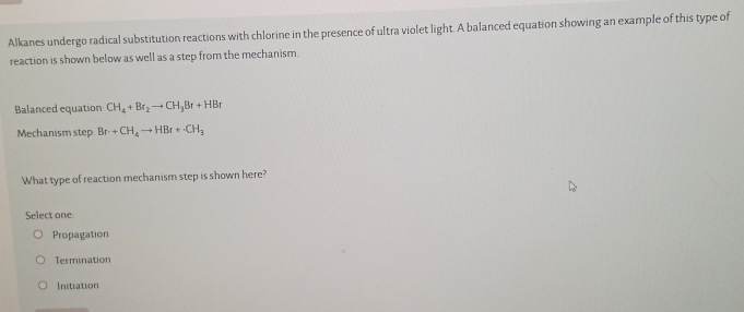 Alkanes undergo radical substitution reactions with chlorine in the presence of ultra violet light. A balanced equation showing an example of this type of
reaction is shown below as well as a step from the mechanism.
Balanced equation CH_4+Br_2to CH_3Br+HBr
Mechanism step Br+CH_4to HBr+· CH_3
What type of reaction mechanism step is shown here?
Select one
Propagation
Termination
Initiation