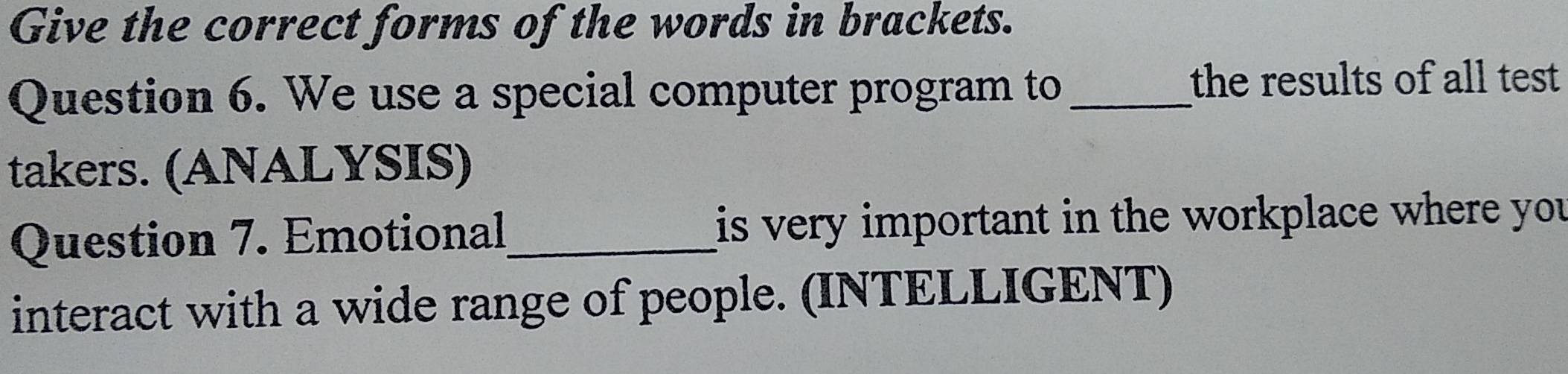 Give the correct forms of the words in brackets. 
Question 6. We use a special computer program to_ the results of all test 
takers. (ANALYSIS) 
Question 7. Emotional_ is very important in the workplace where you 
interact with a wide range of people. (INTELLIGENT)