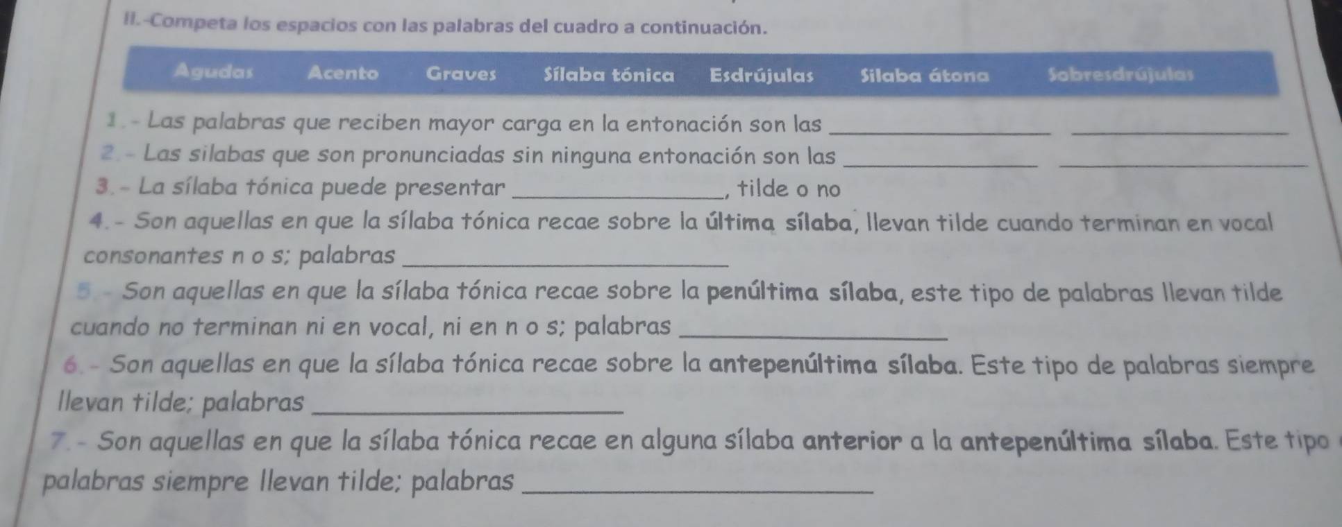 II.-Competa los espacios con las palabras del cuadro a continuación.
Agudas Acento Graves Sílaba tónica Esdrújulas Silaba átona Sobresdrújulas
1 - Las palabras que reciben mayor carga en la entonación son las_
_
2 - Las silabas que son pronunciadas sin ninguna entonación son las_
_
3. - La sílaba tónica puede presentar _, tilde o no
4. - Son aquellas en que la sílaba tónica recae sobre la última sílaba, llevan tilde cuando terminan en vocal
consonantes n o s; palabras_
5. - Son aquellas en que la sílaba tónica recae sobre la penúltima sílaba, este tipo de palabras llevan tilde
cuando no terminan ni en vocal, ni en n o s; palabras_
6. - Son aquellas en que la sílaba tónica recae sobre la antepenúltima sílaba. Este tipo de palabras siempre
llevan tilde; palabras_
7. - Son aquellas en que la sílaba tónica recae en alguna sílaba anterior a la antepenúltima sílaba. Este tipo
palabras siempre Ilevan tilde; palabras_