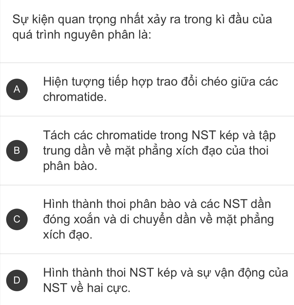 Sự kiện quan trọng nhất xảy ra trong kì đầu của
quá trình nguyên phân là:
Hiện tượng tiếp hợp trao đổi chéo giữa các
A
chromatide.
Tách các chromatide trong NST kép và tập
B trung dần về mặt phẳng xích đạo của thoi
phân bào.
Hình thành thoi phân bào và các NST dần
C đóng xoắn và di chuyễn dần về mặt phẳng
xích đạo.
D
Hình thành thoi NST kép và sự vận động của
NST về hai cực.