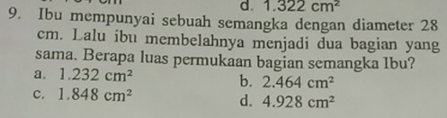 d. 1.322cm^2
9. Ibu mempunyai sebuah semangka dengan diameter 28
cm. Lalu ibu membelahnya menjadi dua bagian yang
sama. Berapa luas permukaan bagian semangka Ibu?
a. 1.232cm^2 b. 2.464cm^2
c. 1.848cm^2
d. 4.928cm^2