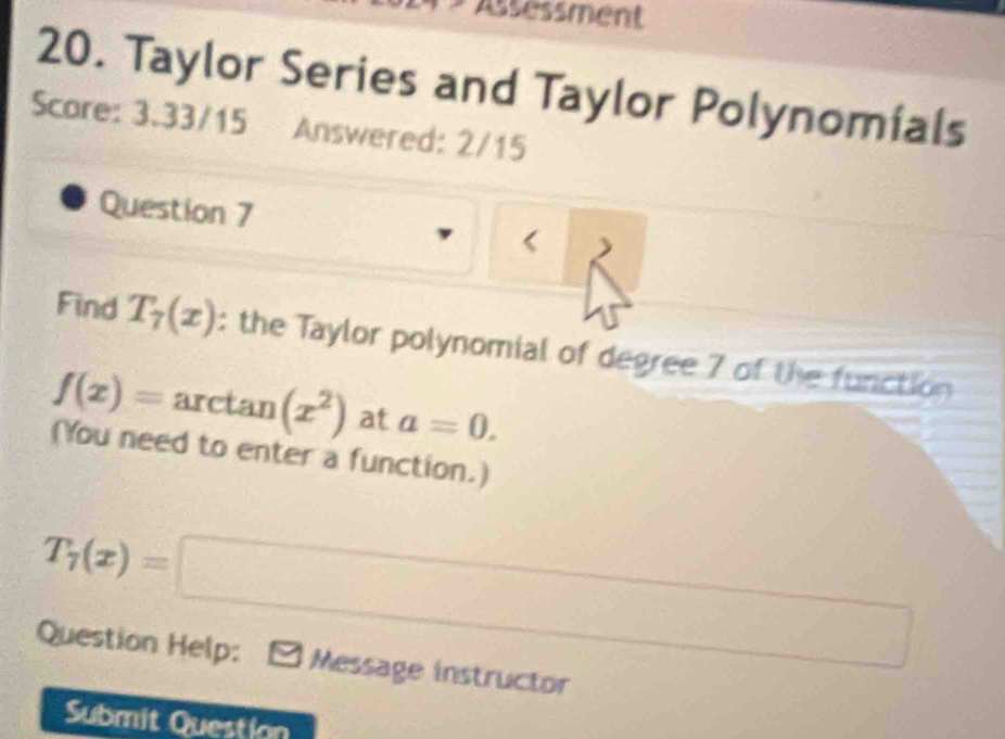 Assessment 
20. Taylor Series and Taylor Polynomials 
Scare: 3.33/15 Answered: 2/15 
Question 7 < ) 
Find  T_7(x) : the Taylor polynomial of degree 7 of the function
f(x)= arctan (x^2) at a=0. 
(You need to enter a function.)
T_7(x)=□
Question Help: Message instructor 
Submit Question