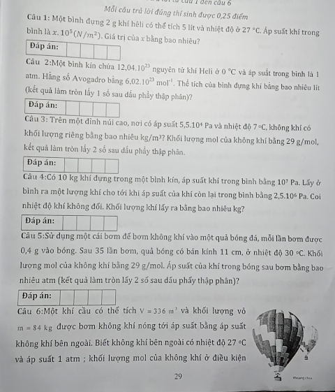 Cầu 1 đến câu 6
Mỗi cầu trả lời đúng thí sinh được 0,25 điểm
Câu 1: Một bình đựng 2 g khí hệli có thể tích 5 lít và nhiệt độ ở 27°C , Áp suất khí trong
bình là x.10^5(N/m^2). Giá trị của x bằng bao nhiêu?
Đáp án:
Câu 2:M6t t bình kin chứa 12,04.10^(23) nguyên tử khí Heli ở 0°C và áp suất trong bình là 1
atm. Hằng số Avogadro bằng 6.02.10^(23)mol^(-1). Thể tích của binh đựng khí bằng bao nhiêu lít
(kết quả làm tròn lấy 1 số sau đầu phầy thập phân)?
Đáp án:
Câu 3: Trên một đỉnh núi cao, nơi có áp suất 5,5.10^4 Pa và nhiệt độ 7°C không khí có
khối lượng riêng bằng bao nhiêu kg/m^3 ? Khối lượng mol của không khí bằng 29 g/mol,
kết quả làm tròn lấy 2 số sau đầu phẩy thập phân.
Đáp án:
Câu 4:C6 10 kg khí đựng trong một bình kín, áp suất khí trong bình bằng 10^7Pa Lấy ở
bình ra một lượng khí cho tới khi áp suất của khí còn lại trong bình bằng 2,5.10^6Pa. Coi
nhiệt độ khí không đối. Khối lượng khí lấy ra bằng bao nhiêu kg?
Đáp án:
Câu 5:Sử dụng một cái bơm đế bơm không khí vào một quả bóng đá, mỗi lần bơm được
0,4 g vào bóng. Sau 35 lần bơm, quả bóng có bán kính 11 cm, ở nhiệt độ 30°C. Khối
lượng mol của không khí bằng 29 g/mol. Áp suất của khí trong bóng sau bơm bằng bao
nhiêu atm (kết quả làm tròn lấy 2 số sau dấu phẩy thập phân)?
Đáp án:
Câu 6:Mhat Ot khí cầu có thế tích V=336m^3 và khối lượng vỏ
m=84kg được bơm không khí nóng tới áp suất bằng áp suất
không khí bên ngoài. Biết không khí bên ngoài có nhiệt độ 27°C
và áp suất 1 atm ; khối lượng mol của không khí ở điều kiện
29