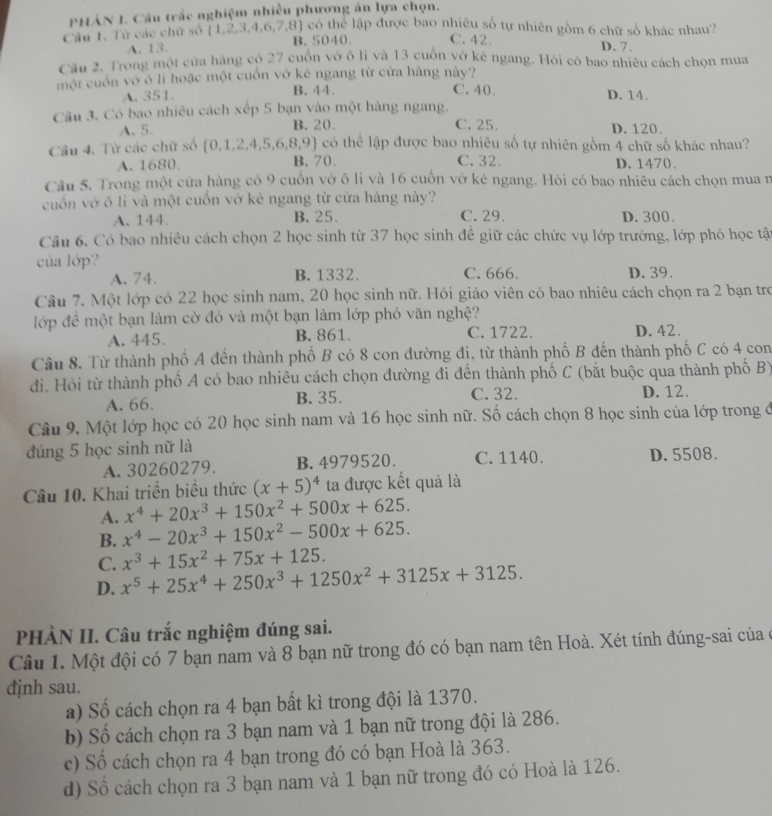 PHẢN I. Câu trắc nghiệm nhiều phương án lựa chọn.
Câu 1. Từ các chữ số  1,2,3,4,6,7,8 có thể lập được bao nhiêu số tự nhiên gồm 6 chữ số khác nhau?
A. 13. B. 5040.
C.42. D. 7.
Cầu 2. Trong một cửa hàng có 27 cuốn vở ô li và 13 cuốn vở kẻ ngang. Hỏi có bao nhiêu cách chọn mua
một cuốn vớ ô li hoặc một cuốn vở kẻ ngang từ cửa hàng này?
C. 40.
A. 351. B. 44. D. 14.
Câu 3. Có bao nhiêu cách xếp 5 bạn vào một hàng ngang.
B. 20. C. 25.
A. 5. D. 120.
Câu 4. Từ các chữ số 0,1,2,4,5,6,8 3,9 4 có thể lập được bao nhiêu số tự nhiên gồm 4 chữ số khác nhau?
A.1680. B. 70. C. 32. D. 1470.
Câu 5. Trong một cửa hàng có 9 cuốn vở ô li và 16 cuốn vở kẻ ngang. Hỏi có bao nhiêu cách chọn mua n
cuốn vớ ô li và một cuốn vở kẻ ngang từ cửa hàng này?
A. 144. B. 25. C. 29. D. 300.
Câu 6. Có bao nhiêu cách chọn 2 học sinh từ 37 học sinh đề giữ các chức vụ lớp trưởng, lớp phó học tật
của lớp?
A. 74. B. 1332. C. 666. D. 39.
Câu 7. Một lớp có 22 học sinh nam, 20 học sinh nữ. Hỏi giáo viên có bao nhiêu cách chọn ra 2 bạn tro
lớp đề một bạn làm cờ đỏ và một bạn làm lớp phó văn nghệ?
A. 445. B. 861. C. 1722.
D. 42.
Câu 8. Từ thành phố A đến thành phố B có 8 con đường đị, từ thành phố B đến thành phố C có 4 con
đi. Hỏi từ thành phố A có bao nhiêu cách chọn đường đi đến thành phố C (bắt buộc qua thành phố B)
A. 66. B. 35. C. 32. D. 12.
Câu 9. Một lớp học có 20 học sinh nam và 16 học sinh nữ. Số cách chọn 8 học sinh của lớp trong đở
đúng 5 học sinh nữ là
C. 1140.
A. 30260279. B.4979520. D. 5508.
Câu 10. Khai triển biểu thức (x+5)^4 ta được kết quả là
A. x^4+20x^3+150x^2+500x+625.
B. x^4-20x^3+150x^2-500x+625.
C. x^3+15x^2+75x+125.
D. x^5+25x^4+250x^3+1250x^2+3125x+3125.
PHÀN II. Câu trắc nghiệm đúng sai.
Câu 1. Một đội có 7 bạn nam và 8 bạn nữ trong đó có bạn nam tên Hoà. Xét tính đúng-sai của ở
định sau.
a) Số cách chọn ra 4 bạn bất kì trong đội là 1370.
b) Số cách chọn ra 3 bạn nam và 1 bạn nữ trong đội là 286.
c) Số cách chọn ra 4 bạn trong đó có bạn Hoà là 363.
d) Số cách chọn ra 3 bạn nam và 1 bạn nữ trong đó có Hoà là 126.