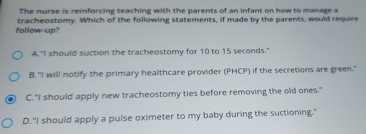 The nurse is reinforcing teaching with the parents of an infant on how to manage a
tracheostomy. Which of the following statements, if made by the parents, would require
follow-up?
A."I should suction the tracheostomy for 10 to 15 seconds."
B."I will notify the primary healthcare provider (PHCP) if the secretions are green."
C."I should apply new tracheostomy ties before removing the old ones."
D."I should apply a pulse oximeter to my baby during the suctioning."