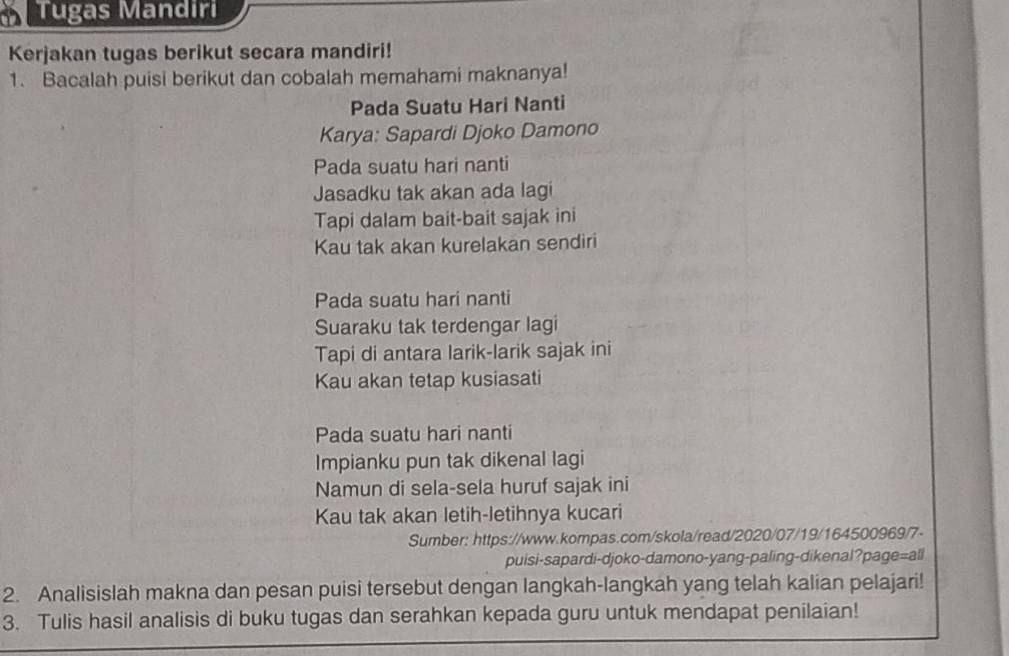 Tugas Mandiri 
Kerjakan tugas berikut secara mandiri! 
1. Bacalah puisi berikut dan cobalah memahami maknanya! 
Pada Suatu Hari Nanti 
Karya: Sapardi Djoko Damono 
Pada suatu hari nanti 
Jasadku tak akan ada lagi 
Tapi dalam bait-bait sajak ini 
Kau tak akan kurelakan sendiri 
Pada suatu hari nanti 
Suaraku tak terdengar lagi 
Tapi di antara larik-larik sajak ini 
Kau akan tetap kusiasati 
Pada suatu hari nanti 
Impianku pun tak dikenal lagi 
Namun di sela-sela huruf sajak ini 
Kau tak akan letih-letihnya kucari 
Sumber: https://www.kompas.com/skola/read/2020/07/19/164500969/7- 
puisi-sapardi-djoko-damono-yang-paling-dikenal?page=all 
2. Analisislah makna dan pesan puisi tersebut dengan langkah-langkah yang telah kalian pelajari! 
3. Tulis hasil analisis di buku tugas dan serahkan kepada guru untuk mendapat penilaian!