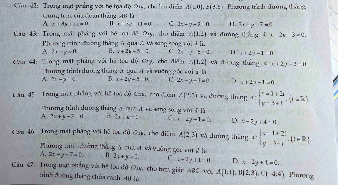 Trong mặt phẳng với hệ tọa độ Oxy, cho hai điểm A(1;0),B(3;6) Phương trình đường thắng
trung trực của đoạn thẳng AB là
A. x+3y+11=0 B. x+3y-11=0. C. 3x+y-9=0. D. 3x+y-7=0.
Câu 43: Trong mặt phẳng với hệ tọa độ Oxy, cho điểm A(1;2) và đường thắng d:x+2y-3=0.
Phương trình đường thắng A qua A và song song với đ là
A. 2x-y=0. B. x+2y-5=0. C. 2x-y-5=0. D. x+2y-1=0.
Cầu 44: Trong mặt phẳng với hệ tọa độ Oxy, cho điểm A(1;2) và đuờng thắng d:x+2y-3=0.
Phương trình đường thắng Δ qua A và vuông góc với đ là
A. 2x-y=0. B. x+2y-5=0. C. 2x-y+1=0. D. x+2y-1=0.
Câu 45: Trong mặt phẳng với hệ tọa độ Oxy, cho điểm A(2;3) và đường thắng d:beginarrayl x=1+2t y=3+tendarray. ,(t∈ R).
Phương trình đường thẳng Δ qua A và song song với đ là
A. 2x+y-7=0. B. 2x+y=0. C. x-2y+1=0. D. x-2y+4=0.
Câu 46: Trong mặt phẳng với hệ tọa độ Oxy, cho điểm A(2;3) và đường thắng d:beginarrayl x=1+2t y=3+tendarray. ,(t∈ R).
Phương trình đường thẳng Δ qua A và vuông góc với đ là
A. 2x+y-7=0. B. 2x+y=0. C. x-2y+1=0. D. x-2y+4=0.
Câu 47: Trong mặt phẳng với hệ tọa độ Oxy, cho tam giác ABC với A(1;1),B(2;3),C(-4;4). Phưong
trình đường thắng chứa cạnh AB là