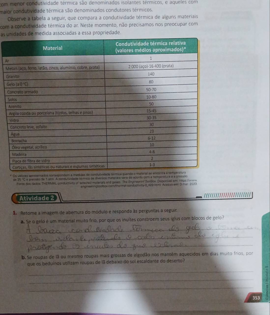 com menor condutividade térmica são denominados isolantes térmicos, e aqueles com
maior condutividade térmica são denominados condutores térmicos.
Observe a tabela a seguir, que compara a condutividade térmica de alguns materiais
com a condutividade térmica do ar. Neste momento, não precisamos nos preocupar com
as udida associadas a essa propriedade.
A
M
G
G
Os valores apresentados correspondem a medidas de con
de 25 'C e pressão de 1 atm. A condutividade térmica de diversos materiais varia de acordo com a temperatura e a pressão
Fonte dos dados. THERMAL conductivity of selected materials and gases. The Engineerinf ToolBox. Disponivel em: https://www.
engineenngtoolbox.com/thermal-conductivity-d_429.html. Acesso em: 3 mar. 2023
Atividade 2
1 Retome a imagem de abertura do módulo e responda às perguntas a seguir.
a. Se o gelo é um material muito frio, por que os inuítes constroem seus iglus com blocos de gelo?
_
_
_
b. Se roupas de lã ou mesmo roupas mais grossas de algodão nos mantêm aquecidos em dias muito frios, por
que os beduínos utilizam roupas de lã debaixo do sol escaldante do deserto?
_
_
_
353
: