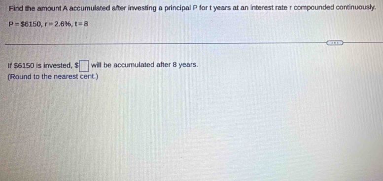 Find the amount A accumulated after investing a principal P for t years at an interest rate r compounded continuously.
P=$6150, r=2.6% , t=8
If $6150 is invested, $□ will be accumulated after 8 years. 
(Round to the nearest cent.)