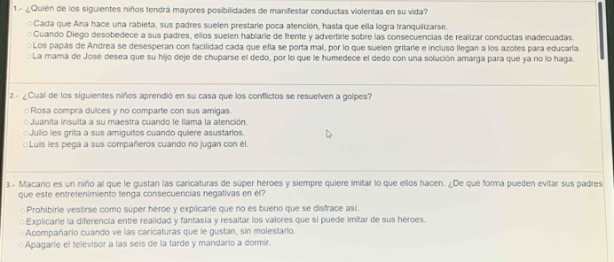 1.- ¿Quién de los siguientes niños tendrá mayores posibilidades de manifestar conductas violentas en su vida?
Cada que Ana hace una rabieta, sus padres suelen prestarle poca atención, hasta que ella logra tranquilizarse.
Cuando Diego desobedece a sus padres, ellos suelen hablarle de frente y advertirle sobre las consecuencias de realizar conductas inadecuadas
○Los papás de Andrea se desesperan con facilidad cada que ella se porta mal, por lo que suelen gritarle e incluso llegan a los azotes para educarla.
La mamá de José desea que su hijo deje de chuparse el dedo, por lo que le humedece el dedo con una solución amarga para que ya no lo haga.
2.- ¿Cuál de los siguientes niños aprendió en su casa que los conflictos se resuelven a golpes?
○Rosa compra dulces y no comparte con sus amigas.
Juanita insulta a su maestra cuando le llama la atención
○Julio les grita a sus amiguitos cuando quiere asustarlos.
Luis les pega a sus compañeros cuando no jugan con él.
3.- Macario es un niño al que le gustan las caricaturas de súper héroes y siempre quiere imitar lo que ellos hacen. ¿De qué forma pueden evitar sus padres
que este entretenimiento tenga consecuencias negativas en él?
Prohibirle vestirse como súper héroe y explicarle que no es bueno que se disfrace así.
Explicarle la diferencia entre realidad y fantasía y resaltar los valores que sí puede imitar de sus héroes.
Acompañarlo cuando ve las caricaturas que le gustan, sin molestarlo.
Apagarle el televisor a las seis de la tarde y mandarlo a dormir.