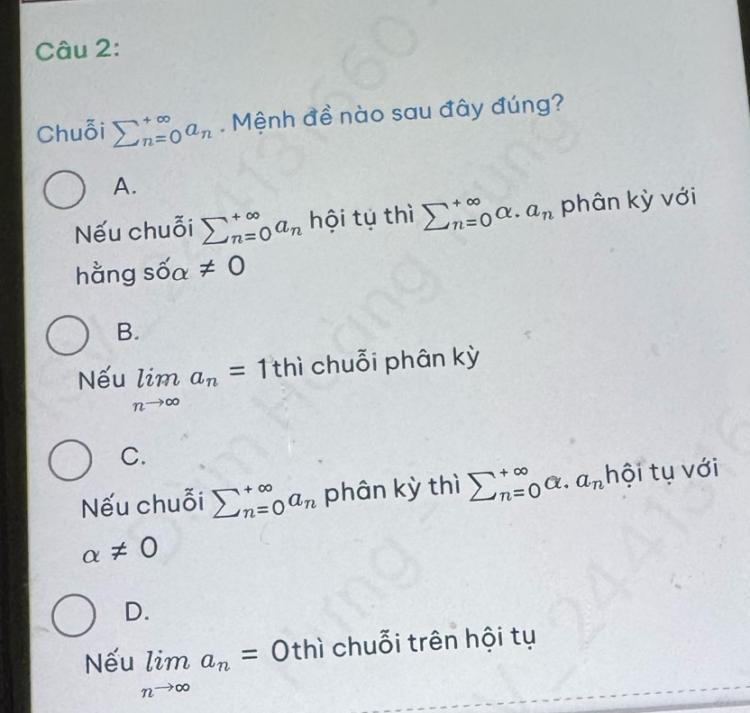 Chuỗi sumlimits _(n=0)^(∈fty)a_n. Mệnh đề nào sau đây đúng?
A.
Nếu chuỗi sumlimits _(n=0)^(∈fty)a_n hội tụ thì sumlimits _(n=0)^(∈fty)alpha .a_n phân kỳ với
hằng sốa != 0
B.
Nếu limlimits _nto ∈fty a_n=1 thì chuỗi phân kỳ
C.
Nếu chuỗi sumlimits _(n=0)^(∈fty)a_n phân kỳ thì sumlimits _(n=0)^(∈fty)a· a_n hội tụ với
alpha != 0
D.
Nếu limlimits _nto ∈fty a_n=0 thì chuỗi trên hội tụ