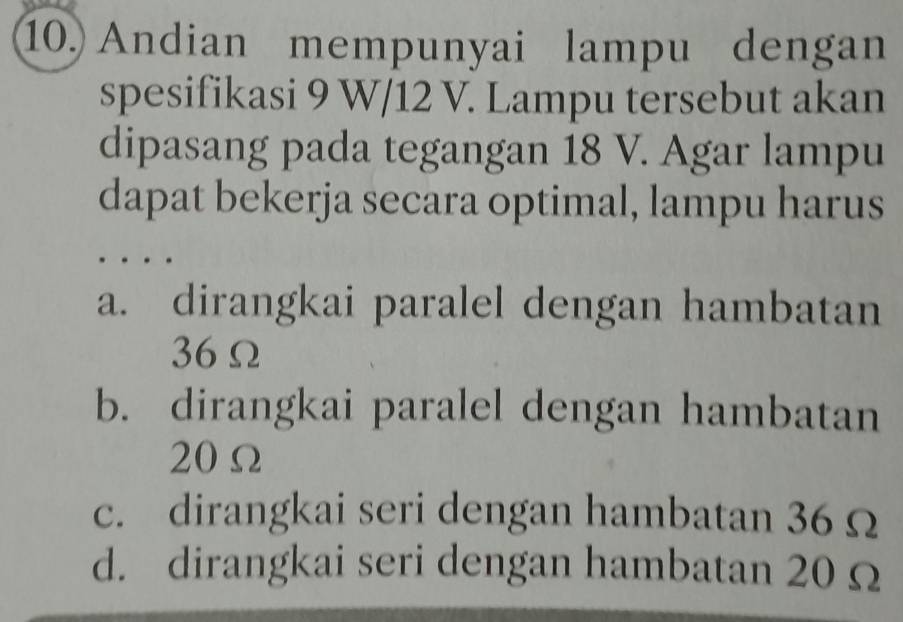 Andian mempunyai lampu dengan
spesifikasi 9 W/12 V. Lampu tersebut akan
dipasang pada tegangan 18 V. Agar lampu
dapat bekerja secara optimal, lampu harus
a. dirangkai paralel dengan hambatan
36Ω
b. dirangkai paralel dengan hambatan
20Ω
c. dirangkai seri dengan hambatan 36Ω
d. dirangkai seri dengan hambatan 20 Ω