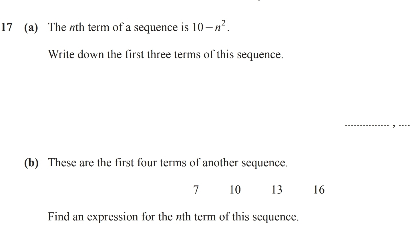 17 (a) The nth term of a sequence is 10-n^2. 
Write down the first three terms of this sequence. 
(b) These are the first four terms of another sequence.
7 10 13 16
Find an expression for the nth term of this sequence.