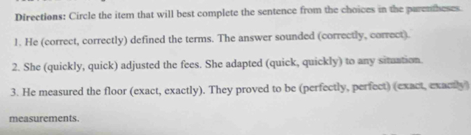 Directions: Circle the item that will best complete the sentence from the choices in the parenheses. 
1. He (correct, correctly) defined the terms. The answer sounded (correctly, correct). 
2. She (quickly, quick) adjusted the fees. She adapted (quick, quickly) to any situation. 
3. He measured the floor (exact, exactly). They proved to be (perfectly, perfect) (exact, exactly) 
measurements.