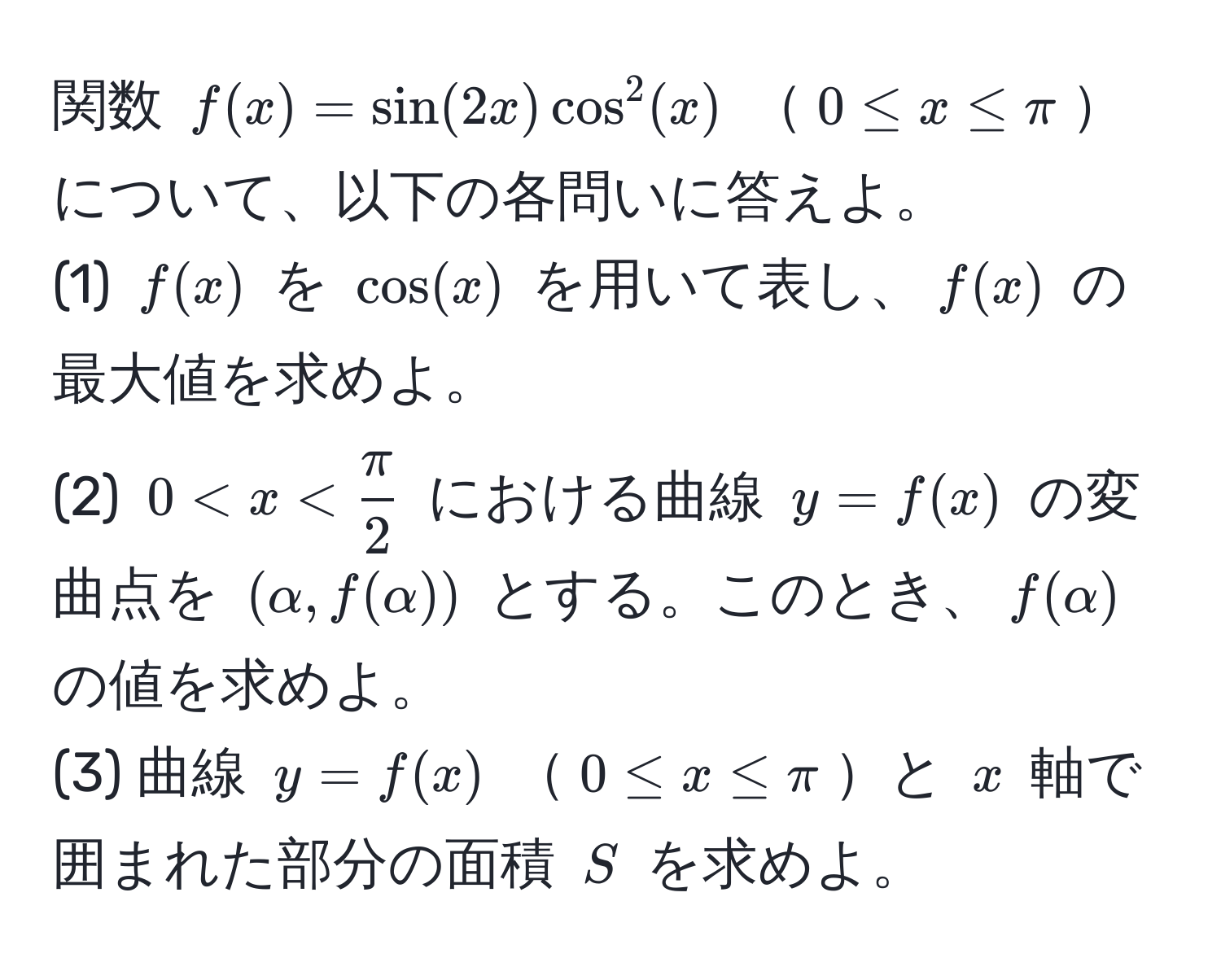 関数 $f(x) = sin(2x) cos^(2(x)$ $0 ≤ x ≤ π$について、以下の各問いに答えよ。  
(1) $f(x)$ を $cos(x)$ を用いて表し、$f(x)$ の最大値を求めよ。  
(2) $0 < x < fracπ)2$ における曲線 $y = f(x)$ の変曲点を $(alpha, f(alpha))$ とする。このとき、$f(alpha)$ の値を求めよ。  
(3) 曲線 $y = f(x)$ $0 ≤ x ≤ π$と $x$ 軸で囲まれた部分の面積 $S$ を求めよ。