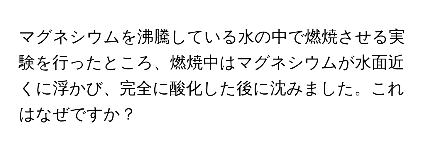 マグネシウムを沸騰している水の中で燃焼させる実験を行ったところ、燃焼中はマグネシウムが水面近くに浮かび、完全に酸化した後に沈みました。これはなぜですか？