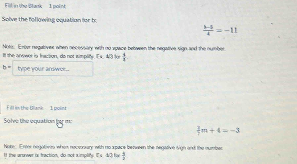 Fill in the Blank 1 point 
Solve the following equation for b :
 (b-5)/4 =-11
Note: Enter negatives when necessary with no space between the negative sign and the number. 
If the answer is fraction, do not simplify. Ex. 4/3 for  4/3 .
b= type your answer... 
Fill in the Blank 1 point 
Solve the equation for m :
 2/7 m+4=-3
Note: Enter negatives when necessary with no space between the negative sign and the number 
If the answer is fraction, do not simplify. Ex. 4/3 for  4/3 .